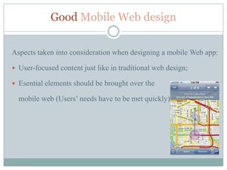 Good Mobile Web design


Aspects taken into consideration when designing a mobile Web app:

 User-focused content just like in traditional web design;

 Esential elements should be brought over the

  mobile web (Users’ needs have to be met quickly)
 