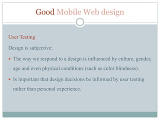 Good Mobile Web design


User Testing

Design is subjective:

 The way we respond to a design is influenced by culture, gender,

  age and even physical conditions (such as color blindness).

 Is important that design decisions be informed by user testing

  rather than personal experience.
 