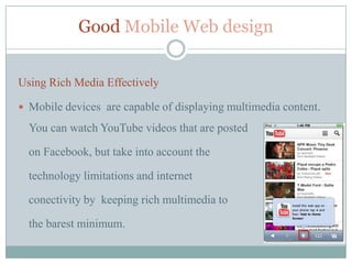 Good Mobile Web design


Using Rich Media Effectively

 Mobile devices are capable of displaying multimedia content.

  You can watch YouTube videos that are posted

  on Facebook, but take into account the

  technology limitations and internet

  conectivity by keeping rich multimedia to

  the barest minimum.
 