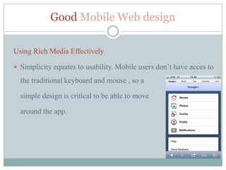 Good Mobile Web design

Using Rich Media Effectively

 Simplicity equates to usability. Mobile users don’t have acces to

  the traditional keyboard and mouse , so a

  simple design is critical to be able to move

  around the app.
 