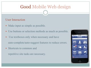Good Mobile Web design

User Interaction
 Make input as simple as possible.

 Use buttons or selection methods as much as possible.

 Use textboxes only when necessary and have

  auto-complete/auto-suggest features to reduce errors.

 Shortcuts to common and

  repetitive site tasks are necessary.
 