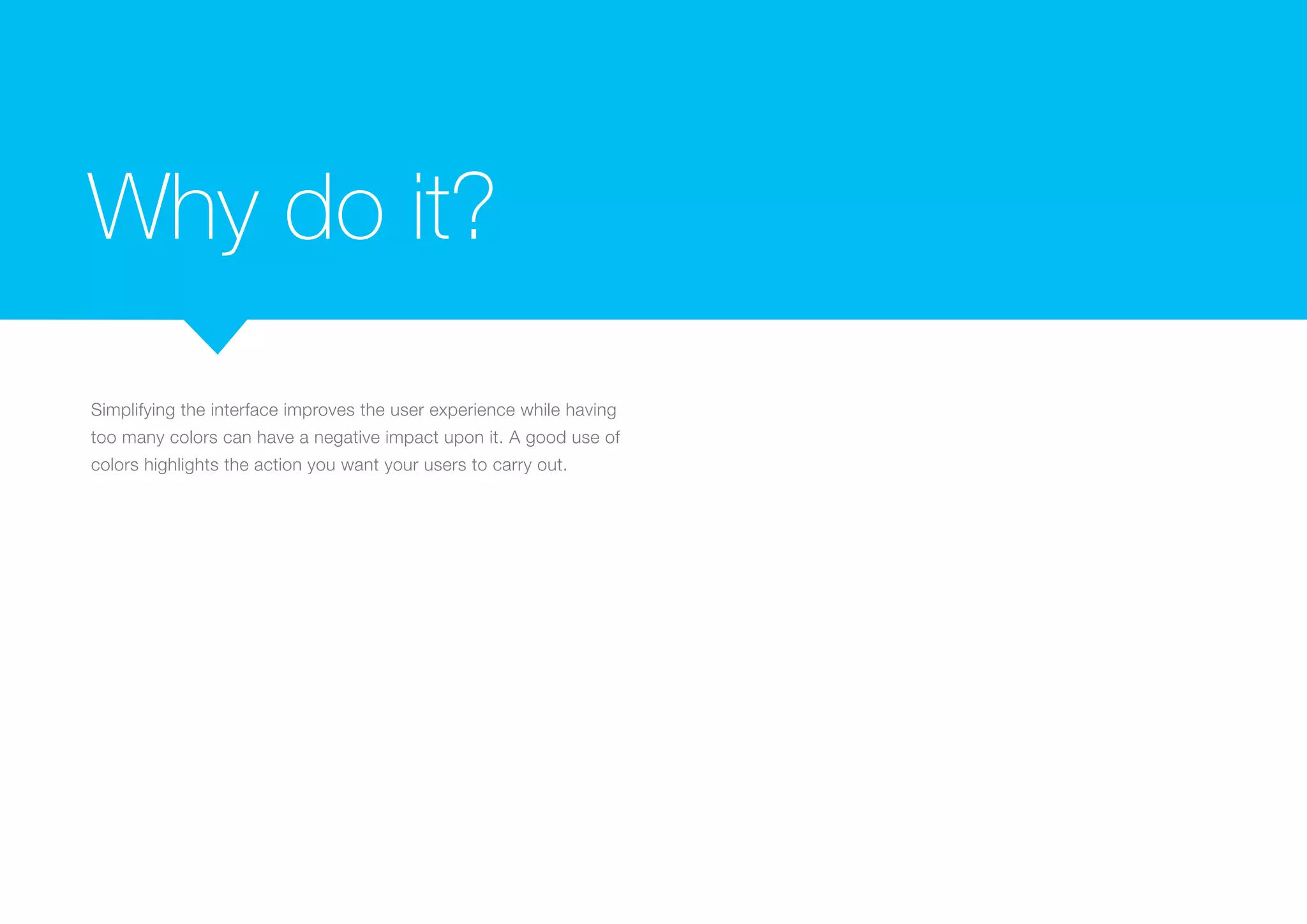 Why do it?
Simplifying the interface improves the user experience while having
too many colors can have a negative impact upon it. A good use of
colors highlights the action you want your users to carry out.

 