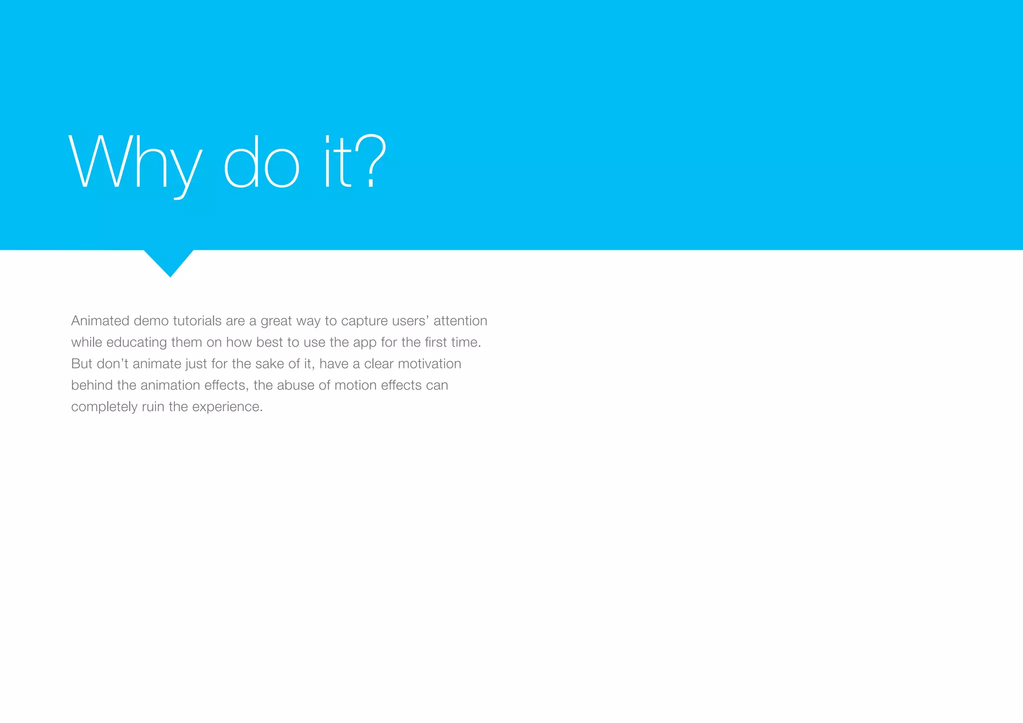 Why do it?
Animated demo tutorials are a great way to capture users’ attention
while educating them on how best to use the app for the first time.
But don’t animate just for the sake of it, have a clear motivation
behind the animation effects, the abuse of motion effects can
completely ruin the experience.

 