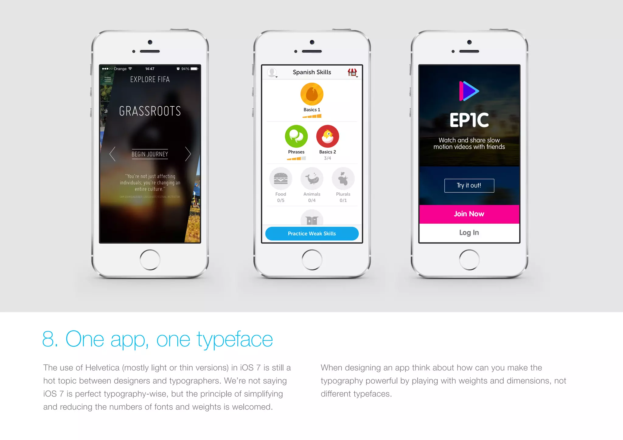 8. One app, one typeface
The use of Helvetica (mostly light or thin versions) in iOS 7 is still a

When designing an app think about how can you make the

hot topic between designers and typographers. We’re not saying

typography powerful by playing with weights and dimensions, not

iOS 7 is perfect typography-wise, but the principle of simplifying

different typefaces.

and reducing the numbers of fonts and weights is welcomed.

 