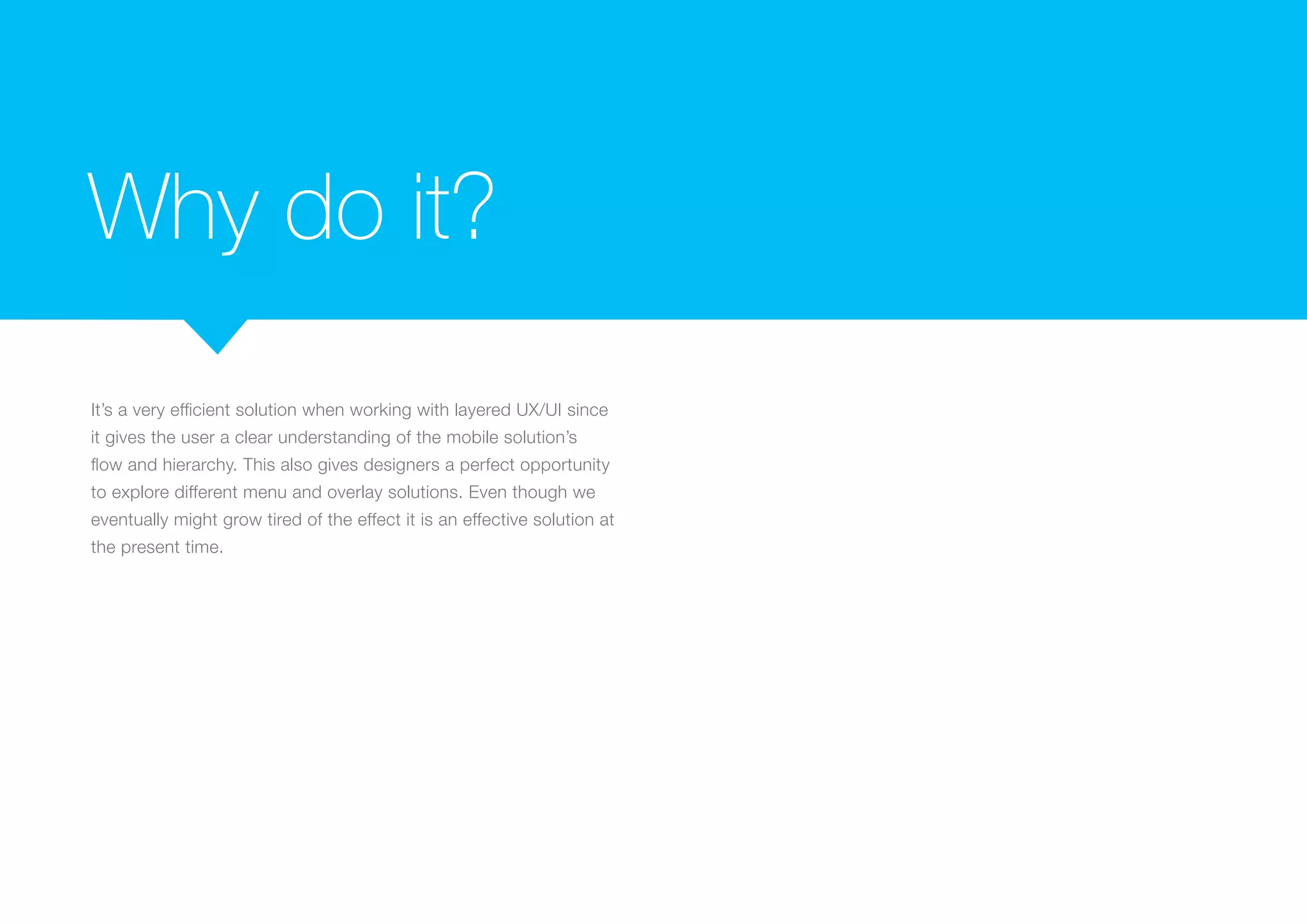 Why do it?
It’s a very efficient solution when working with layered UX/UI since
it gives the user a clear understanding of the mobile solution’s
flow and hierarchy. This also gives designers a perfect opportunity
to explore different menu and overlay solutions. Even though we
eventually might grow tired of the effect it is an effective solution at
the present time.

 