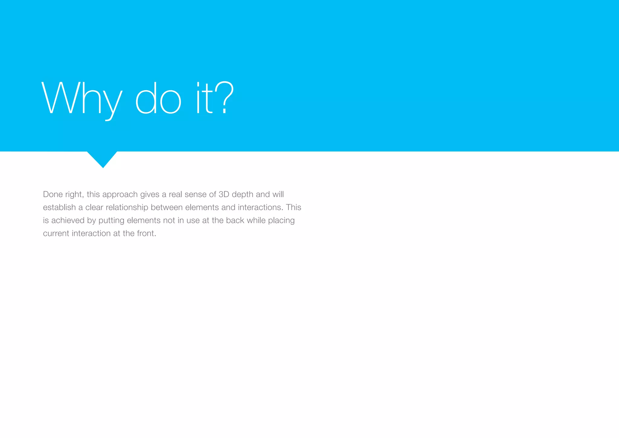 Why do it?
Done right, this approach gives a real sense of 3D depth and will
establish a clear relationship between elements and interactions. This
is achieved by putting elements not in use at the back while placing
current interaction at the front.

 