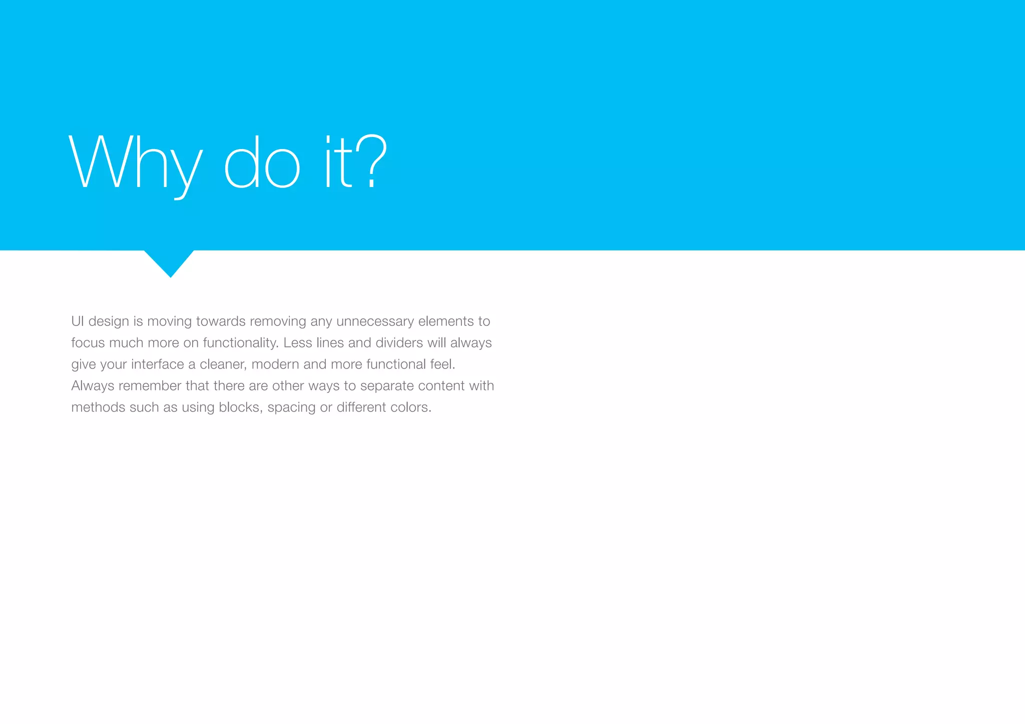 Why do it?
UI design is moving towards removing any unnecessary elements to
focus much more on functionality. Less lines and dividers will always
give your interface a cleaner, modern and more functional feel.
Always remember that there are other ways to separate content with
methods such as using blocks, spacing or different colors.

 