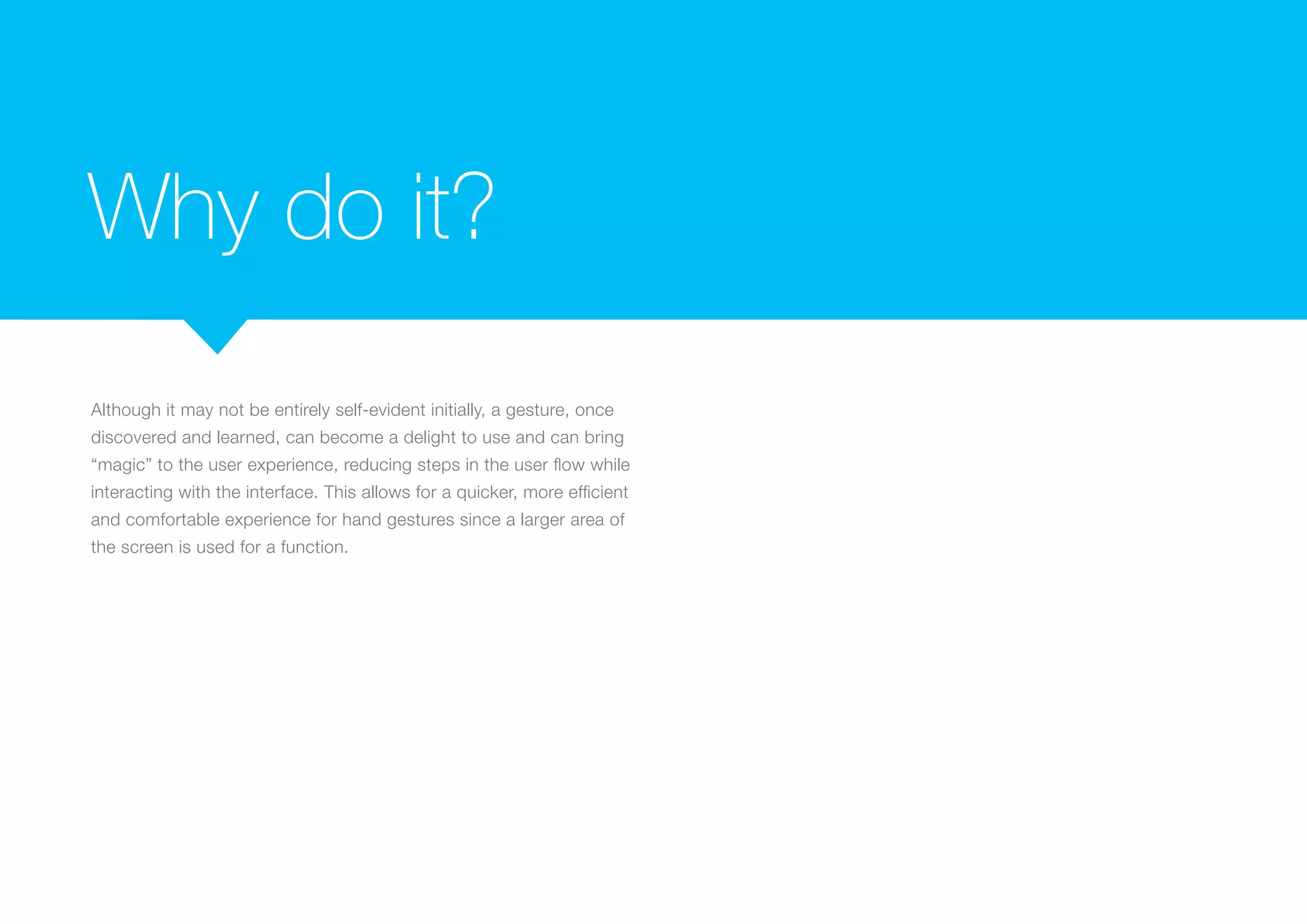 Why do it?
Although it may not be entirely self-evident initially, a gesture, once
discovered and learned, can become a delight to use and can bring
“magic” to the user experience, reducing steps in the user flow while
interacting with the interface. This allows for a quicker, more efficient
and comfortable experience for hand gestures since a larger area of
the screen is used for a function.

 