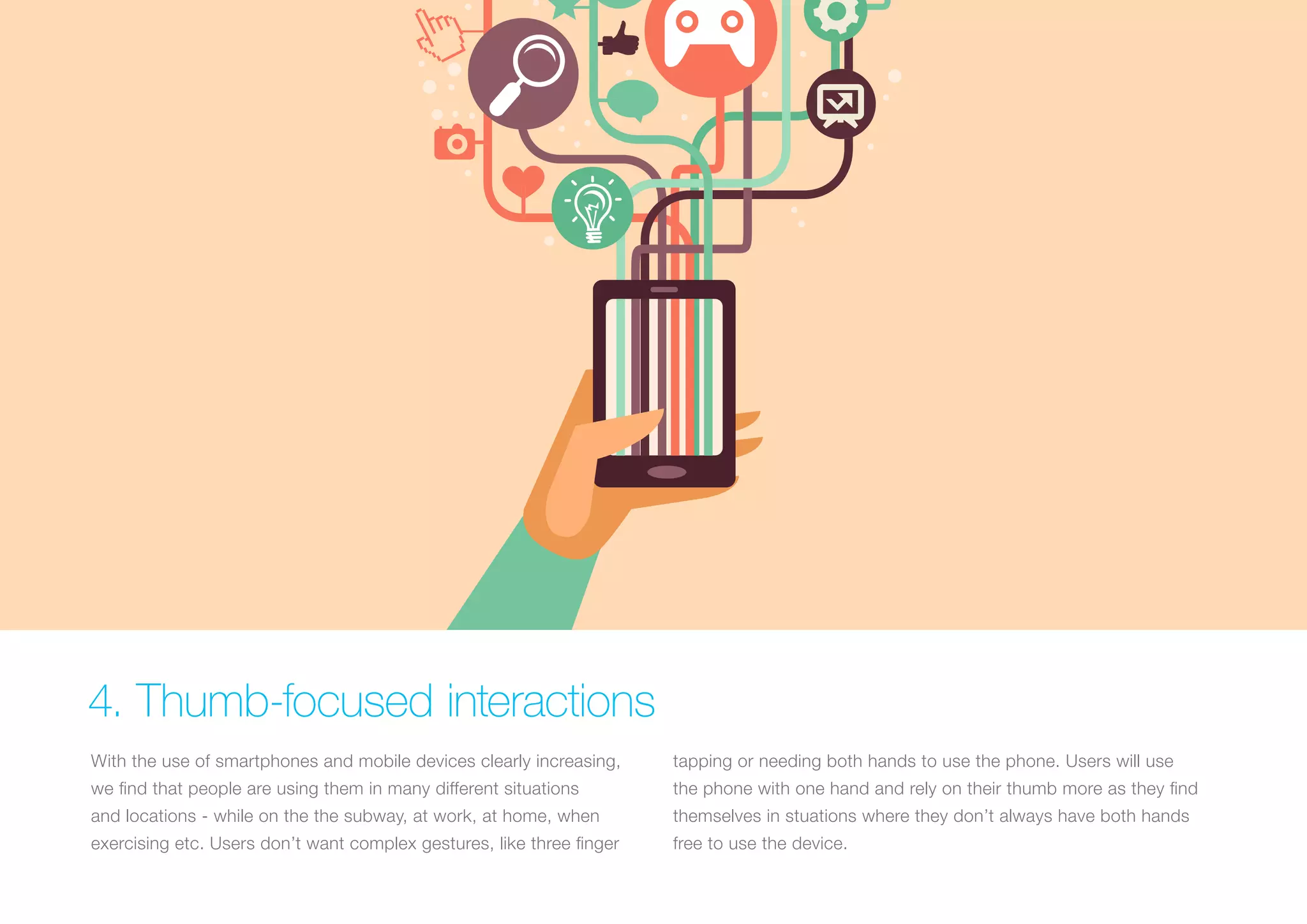 4. Thumb-focused interactions
With the use of smartphones and mobile devices clearly increasing,

tapping or needing both hands to use the phone. Users will use

we find that people are using them in many different situations

the phone with one hand and rely on their thumb more as they find

and locations - while on the the subway, at work, at home, when

themselves in stuations where they don’t always have both hands

exercising etc. Users don’t want complex gestures, like three finger

free to use the device.

 