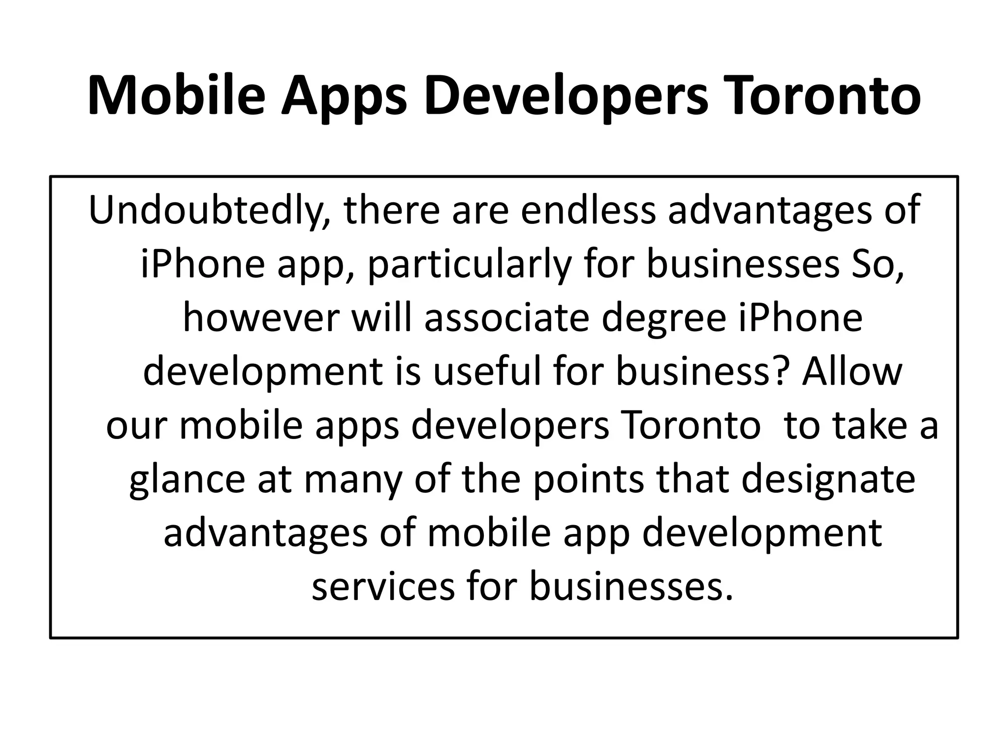 Mobile Apps Developers Toronto
Undoubtedly, there are endless advantages of
iPhone app, particularly for businesses So,
however will associate degree iPhone
development is useful for business? Allow
our mobile apps developers Toronto to take a
glance at many of the points that designate
advantages of mobile app development
services for businesses.