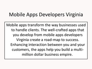 Mobile Apps Developers Virginia
Mobile apps transform the way businesses used
to handle clients. The well-crafted apps that
you develop from mobile apps developers
Virginia create a road-map to success.
Enhancing interaction between you and your
customers, the apps help you build a multi-
million dollar business empire.