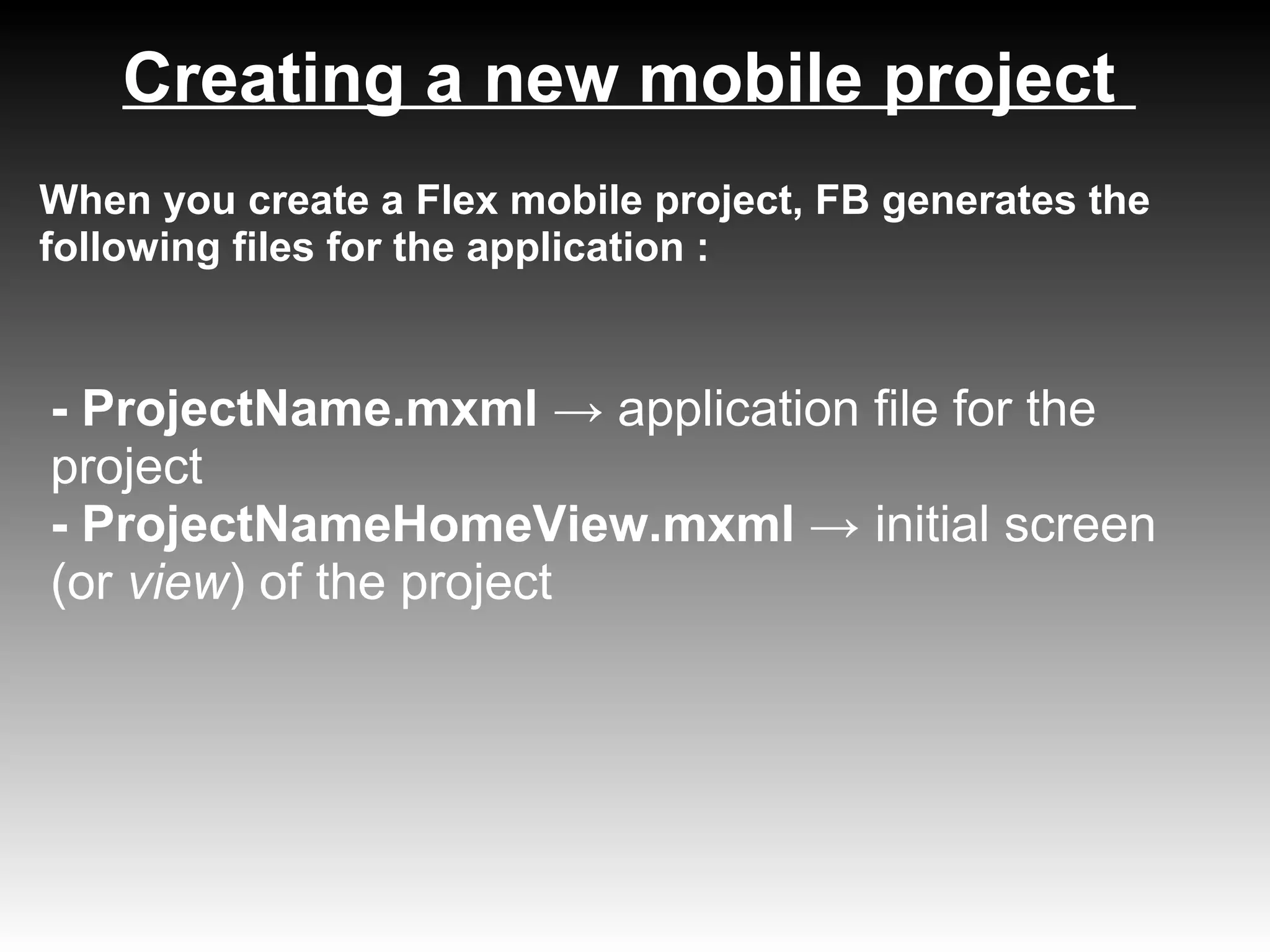 Creating a new mobile project
When you create a Flex mobile project, FB generates the
following files for the application :


- ProjectName.mxml → application file for the
project
- ProjectNameHomeView.mxml → initial screen
(or view) of the project
 