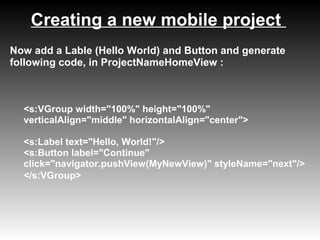 Creating a new mobile project
Now add a Lable (Hello World) and Button and generate
following code, in ProjectNameHomeView :



  <s:VGroup width="100%" height="100%"
  verticalAlign="middle" horizontalAlign="center">

  <s:Label text="Hello, World!"/>
  <s:Button label="Continue"
  click="navigator.pushView(MyNewView)" styleName="next"/>
  </s:VGroup>
 