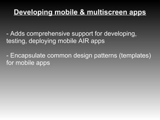 Developing mobile & multiscreen apps

- Adds comprehensive support for developing,
testing, deploying mobile AIR apps

- Encapsulate common design patterns (templates)
for mobile apps
 
