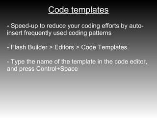 Code templates
- Speed-up to reduce your coding efforts by auto-
insert frequently used coding patterns

- Flash Builder > Editors > Code Templates

- Type the name of the template in the code editor,
and press Control+Space
 