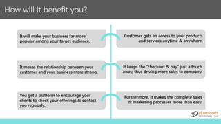 How will it benefit you?
It will make your business far more
popular among your target audience.
Customer gets an access to your products
and services anytime & anywhere.
It keeps the “checkout & pay” just a touch
away, thus driving more sales to company.
You get a platform to encourage your
clients to check your offerings & contact
you regularly.
Furthermore, it makes the complete sales
& marketing processes more than easy.
It makes the relationship between your
customer and your business more strong.
 