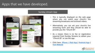 Apps that we have developed.
Sunday stream App
• This is typically displayed on the web page
where you can watch your church's live
streaming broadcasts and archived videos.
• Alternatively, you can ask your church's live
streaming team and they should be able to
provide you the "Church ID".
• As a viewer, there is no fee or registration
required from Sunday Streams to obtain your
"Church ID" or use the app.
• Click here. iPhone / iPad App | Android App |
Visit Website
 