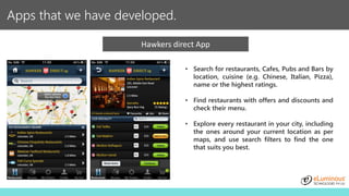 Apps that we have developed.
Hawkers direct App
• Search for restaurants, Cafes, Pubs and Bars by
location, cuisine (e.g. Chinese, Italian, Pizza),
name or the highest ratings.
• Find restaurants with offers and discounts and
check their menu.
• Explore every restaurant in your city, including
the ones around your current location as per
maps, and use search filters to find the one
that suits you best.
 