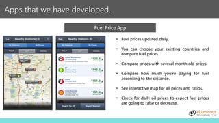 Apps that we have developed.
Fuel Price App
• Fuel prices updated daily.
• You can choose your existing countries and
compare fuel prices.
• Compare prices with several month old prices.
• Compare how much you're paying for fuel
according to the distance.
• See interactive map for all prices and ratios.
• Check for daily oil prices to expect fuel prices
are going to raise or decrease.
 