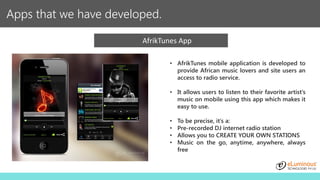 Apps that we have developed.
AfrikTunes App
• AfrikTunes mobile application is developed to
provide African music lovers and site users an
access to radio service.
• It allows users to listen to their favorite artist’s
music on mobile using this app which makes it
easy to use.
• To be precise, it’s a:
• Pre-recorded DJ internet radio station
• Allows you to CREATE YOUR OWN STATIONS
• Music on the go, anytime, anywhere, always
free
 