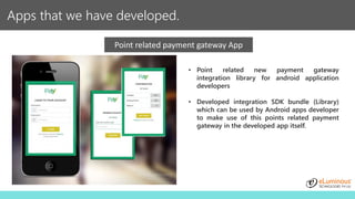 Apps that we have developed.
Point related payment gateway App
• Point related new payment gateway
integration library for android application
developers
• Developed integration SDK bundle (Library)
which can be used by Android apps developer
to make use of this points related payment
gateway in the developed app itself.
 