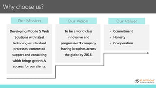 Why choose us?
Our Mission
Developing Mobile & Web
Solutions with latest
technologies, standard
processes, committed
support and consulting
which brings growth &
success for our clients.
To be a world class
innovative and
progressive IT company
having branches across
the globe by 2016.
Our Vision Our Values
• Commitment
• Honesty
• Co-operation
 