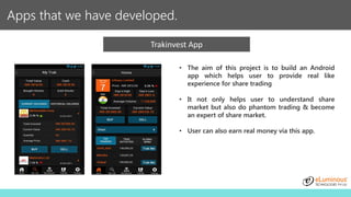 Apps that we have developed.
Trakinvest App
• The aim of this project is to build an Android
app which helps user to provide real like
experience for share trading
• It not only helps user to understand share
market but also do phantom trading & become
an expert of share market.
• User can also earn real money via this app.
 