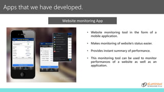 Apps that we have developed.
Website monitoring App
• Website monitoring tool in the form of a
mobile application.
• Makes monitoring of website’s status easier.
• Provides instant summary of performance.
• This monitoring tool can be used to monitor
performances of a website as well as an
application.
 