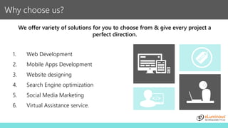 Why choose us?
We offer variety of solutions for you to choose from & give every project a
perfect direction.
1. Web Development
2. Mobile Apps Development
3. Website designing
4. Search Engine optimization
5. Social Media Marketing
6. Virtual Assistance service.
 