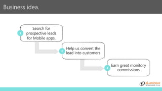 Business idea.
Search for
prospective leads
for Mobile apps.
Help us convert the
lead into customers
1
2
Earn great monitory
commissions
3
 