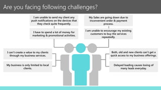 Are you facing following challenges?
I am unable to encourage my existing
customers to buy the services
repeatedly.
Both, old and new clients can’t get a
quick access to my business offerings.
My business is only limited to local
clients.
Delayed loading causes losing of
many leads everyday.
My Sales are going down due to
inconvenient order & payment
process.
I am unable to send my client any
push notifications on the devices that
they check quite frequently.
I can’t create a value to my clients
through my business services.
I have to spend a lot of money for
marketing & promotional activities.
 
