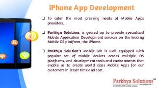 iPhone App Development
❏ To cater the most pressing needs of Mobile Apps
providers,
❏ Parkhya Solutions is geared up to provide specialized
Mobile Application Development services on the leading
Mobile OS platform, the iPhone.
❏ Parkhya Solution’s Mobile lab is well equipped with
popular set of mobile devices across multiple OS
platforms, and development tools and environments that
enable us to create world class Mobile Apps for our
customers in lesser time and cost.
 