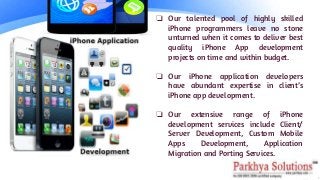 ❏ Our talented pool of highly skilled
iPhone programmers leave no stone
unturned when it comes to deliver best
quality iPhone App development
projects on time and within budget.
❏ Our iPhone application developers
have abundant expertise in client’s
iPhone app development.
❏ Our extensive range of iPhone
development services include Client/
Server Development, Custom Mobile
Apps Development, Application
Migration and Porting Services.
 