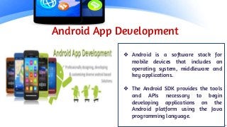 Android App Development
❖ Android is a software stack for
mobile devices that includes an
operating system, middleware and
key applications.
❖ The Android SDK provides the tools
and APIs necessary to begin
developing applications on the
Android platform using the Java
programming language.
 