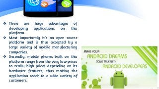 ❖ There are huge advantages of
developing applications on this
platform.
❖ Most importantly it’s an open source
platform and is thus accepted by a
large variety of mobile manufacturing
companies.
❖ Secondly, mobile phones built on this
platform range from the very low prices
to really high prices depending on its
hardware features, thus making the
application reach to a wide variety of
customers.
 