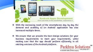 ❖ With the increasing reach of the smartphones day by day the
demand and usability of an Android application has also
increased multiple times.
❖ We ensure that we provide the best design solutions for your
business requirements to meet your requirements, while
making sure that the app should perform efficiently in all
existing versions of the Android platform.
 