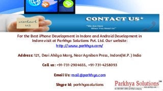 For the Best iPhone Development in Indore and Android Development in
Indore visit at Parkhya Solutions Pvt. Ltd. Our website:
http://www.parkhya.com/
Address: 121, Devi Ahilya Marg, Near Agniban Press, Indore(M.P.) India
Call us: +91-731-2904655, +91-731-4258093
Email Us: mail@parkhya.com
Skype Id: parkhyasolutions
 