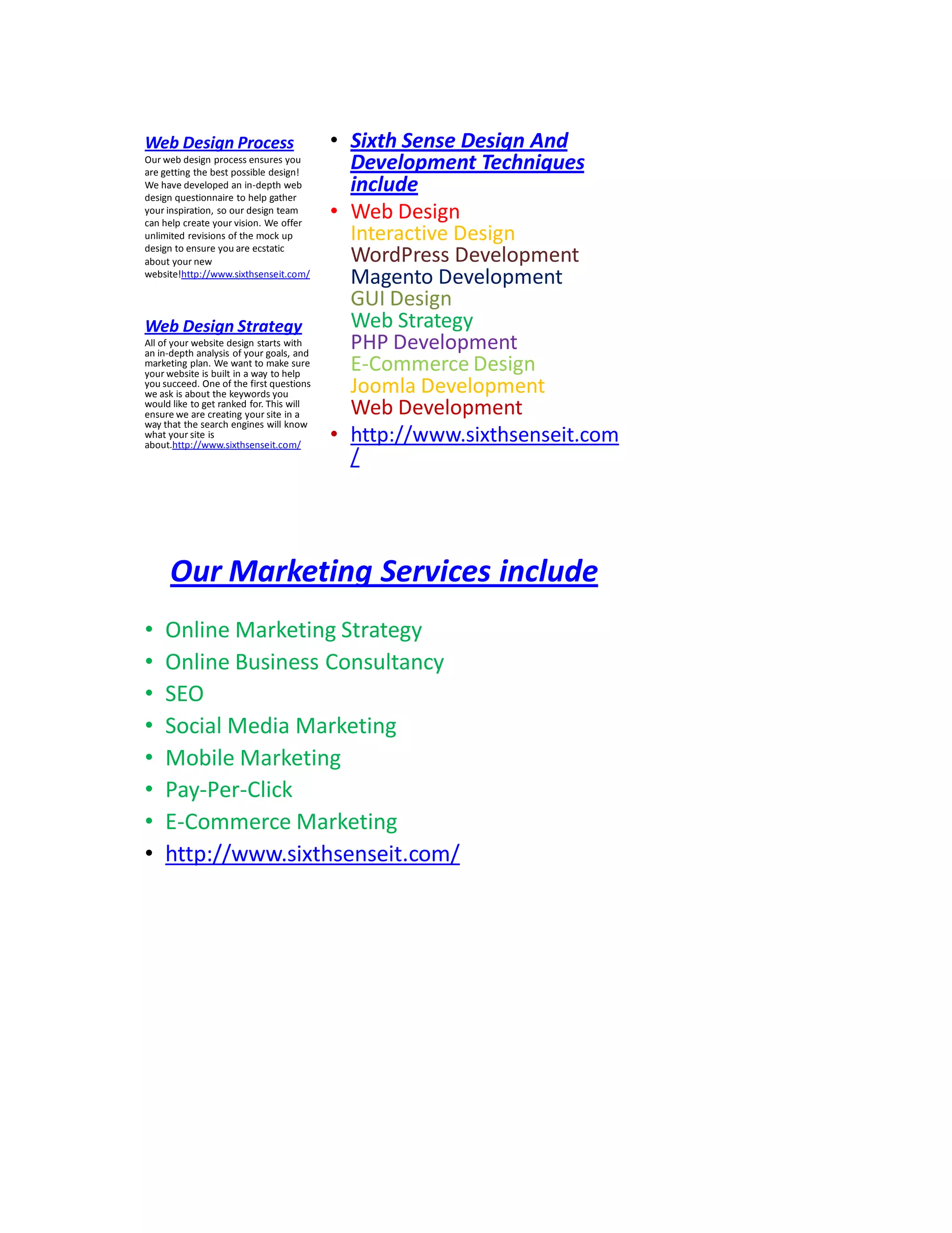 Web Design Process
Our web design process ensures you
are getting the best possible design!
We have developed an in-depth web
design questionnaire to help gather
your inspiration, so our design team
can help create your vision. We offer
unlimited revisions of the mock up
design to ensure you are ecstatic
about your new
website!http://www.sixthsenseit.com/
• Sixth Sense Design And
Development Techniques
include
• Web Design
Interactive Design
WordPress Development
Magento Development
GUI Design
Web Strategy
PHP Development
E-Commerce Design
Joomla Development
Web Development
• http://www.sixthsenseit.com
/
Web Design Strategy
All of your website design starts with
an in-depth analysis of your goals, and
marketing plan. We want to make sure
your website is built in a way to help
you succeed. One of the first questions
we ask is about the keywords you
would like to get ranked for. This will
ensure we are creating your site in a
way that the search engines will know
what your site is
about.http://www.sixthsenseit.com/
Our Marketing Services include
• Online Marketing Strategy
• Online Business Consultancy
• SEO
• Social Media Marketing
• Mobile Marketing
• Pay-Per-Click
• E-Commerce Marketing
• http://www.sixthsenseit.com/
 