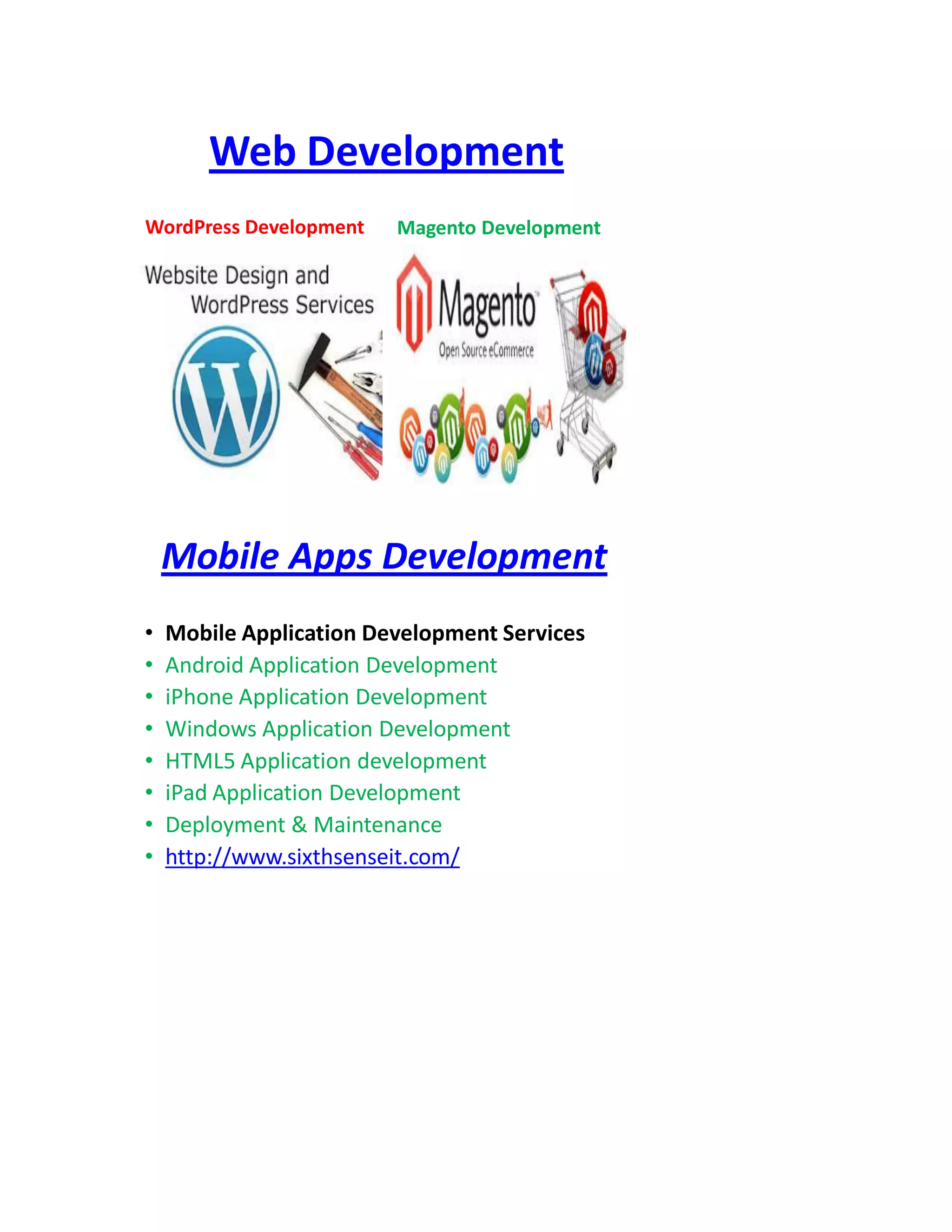 Web Development
WordPress Development Magento Development
Mobile Apps Development
• Mobile Application Development Services
• Android Application Development
• iPhone Application Development
• Windows Application Development
• HTML5 Application development
• iPad Application Development
• Deployment & Maintenance
• http://www.sixthsenseit.com/
 