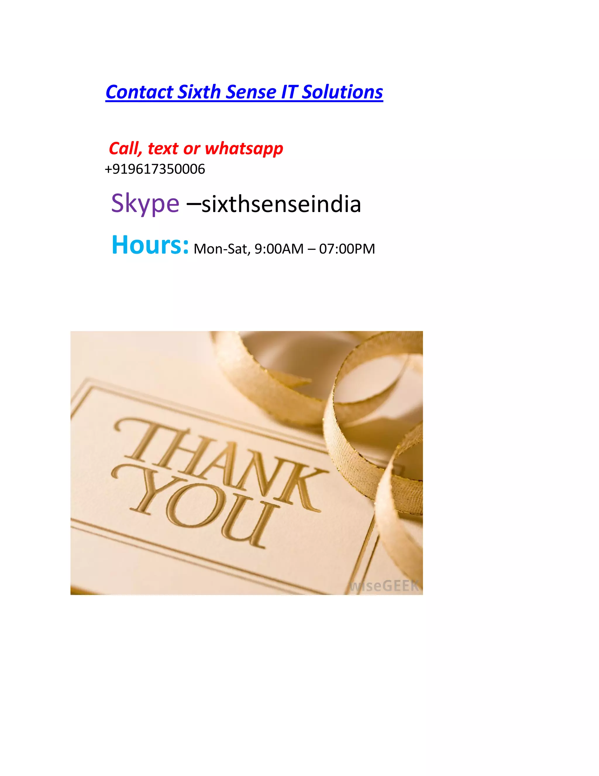Contact Sixth Sense IT Solutions
Call, text or whatsapp
+919617350006
Skype –sixthsenseindia
Hours:Mon-Sat, 9:00AM – 07:00PM
 