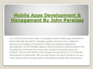 Mobile Apps Development & 
Management By John Pereless 
Let us first find the reason why it is required to build mobile apps and what are 
these? Basically this world is changing rapidly and we've seen a high end 
demand on portability of the devices. When we talk about application 
development, the first thought appears with its usability or purpose behind the 
development and hence this comes with a solution for addressing some 
problems. We are well familiar with software era and various sort of software 
development fundamentals. We are now living in the age of mobile or can say 
smart phones where a person wants everything accessible with his presence. 
 