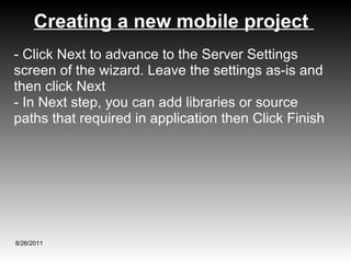 Creating a new mobile project  8/26/2011 - Click Next to advance to the Server Settings screen of the wizard. Leave the settings as-is and then click Next - In Next step, you can add libraries or source paths that required in application then Click Finish 