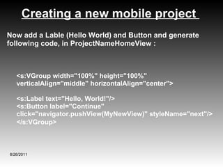 Creating a new mobile project  8/26/2011 Now add a Lable (Hello World) and Button and generate following code, in ProjectNameHomeView : <s:VGroup width="100%" height="100%" verticalAlign="middle" horizontalAlign="center">  <s:Label text="Hello, World!"/> <s:Button label="Continue" click="navigator.pushView(MyNewView)" styleName="next"/>  </s:VGroup>   