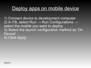 Deploy apps on mobile device 1) Connect device to development computer 2) In FB, select Run -> Run Configurations -> select the mobile you want to deploy 3) Select the launch configuration method as 'On Device'  4) Click Apply 8/26/2011 