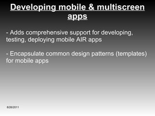 Developing mobile & multiscreen apps 8/26/2011 - Adds comprehensive support for developing, testing, deploying mobile AIR apps - Encapsulate common design patterns (templates) for mobile apps 