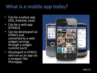 What is a mobile app today?
• Can be a native app
  (iOS, Android, Java)
• Can be a web app
  (HTML5)
• Can be developed via
  HTML5 and
  converted to a web
  widget running
  through a widget
  runtime (wrt).
• Developed in HTML5
  and run as an app via
  a wrapper like
  Phonegap.

                              Slide 17
 