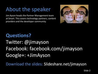 About the speaker
Jim Ayson heads the Partner Management team
at Smart. This covers technology partners, content
providers and the developer community.




Questions?
Twitter: @jimayson
Facebook: facebook.com/jimayson
Google+: +JimAyson
Download the slides: Slideshare.net/jimayson
                                                     Slide 2
 