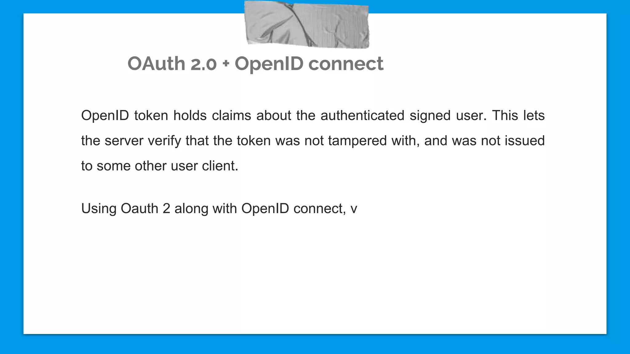 OAuth 2.0 + OpenID connect
OpenID token holds claims about the authenticated signed user. This lets
the server verify that the token was not tampered with, and was not issued
to some other user client.
Using Oauth 2 along with OpenID connect, v
 