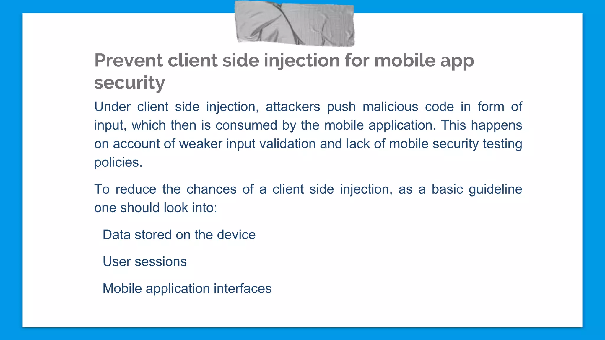 Prevent client side injection for mobile app
security
Under client side injection, attackers push malicious code in form of
input, which then is consumed by the mobile application. This happens
on account of weaker input validation and lack of mobile security testing
policies.
To reduce the chances of a client side injection, as a basic guideline
one should look into:
Data stored on the device
User sessions
Mobile application interfaces
 