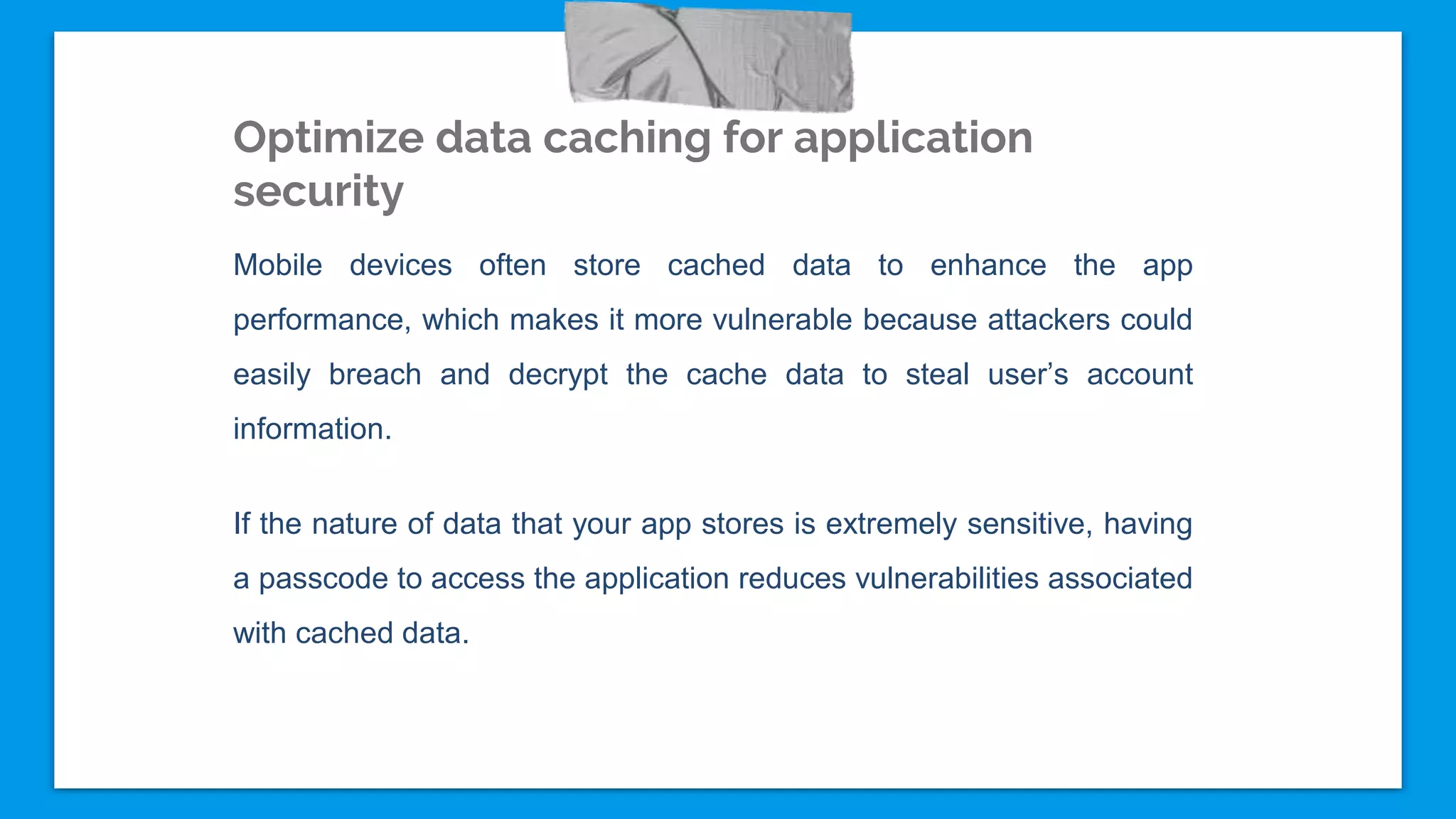 Optimize data caching for application
security
Mobile devices often store cached data to enhance the app
performance, which makes it more vulnerable because attackers could
easily breach and decrypt the cache data to steal user’s account
information.
If the nature of data that your app stores is extremely sensitive, having
a passcode to access the application reduces vulnerabilities associated
with cached data.
 